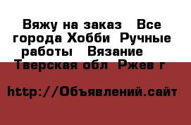 Вяжу на заказ - Все города Хобби. Ручные работы » Вязание   . Тверская обл.,Ржев г.